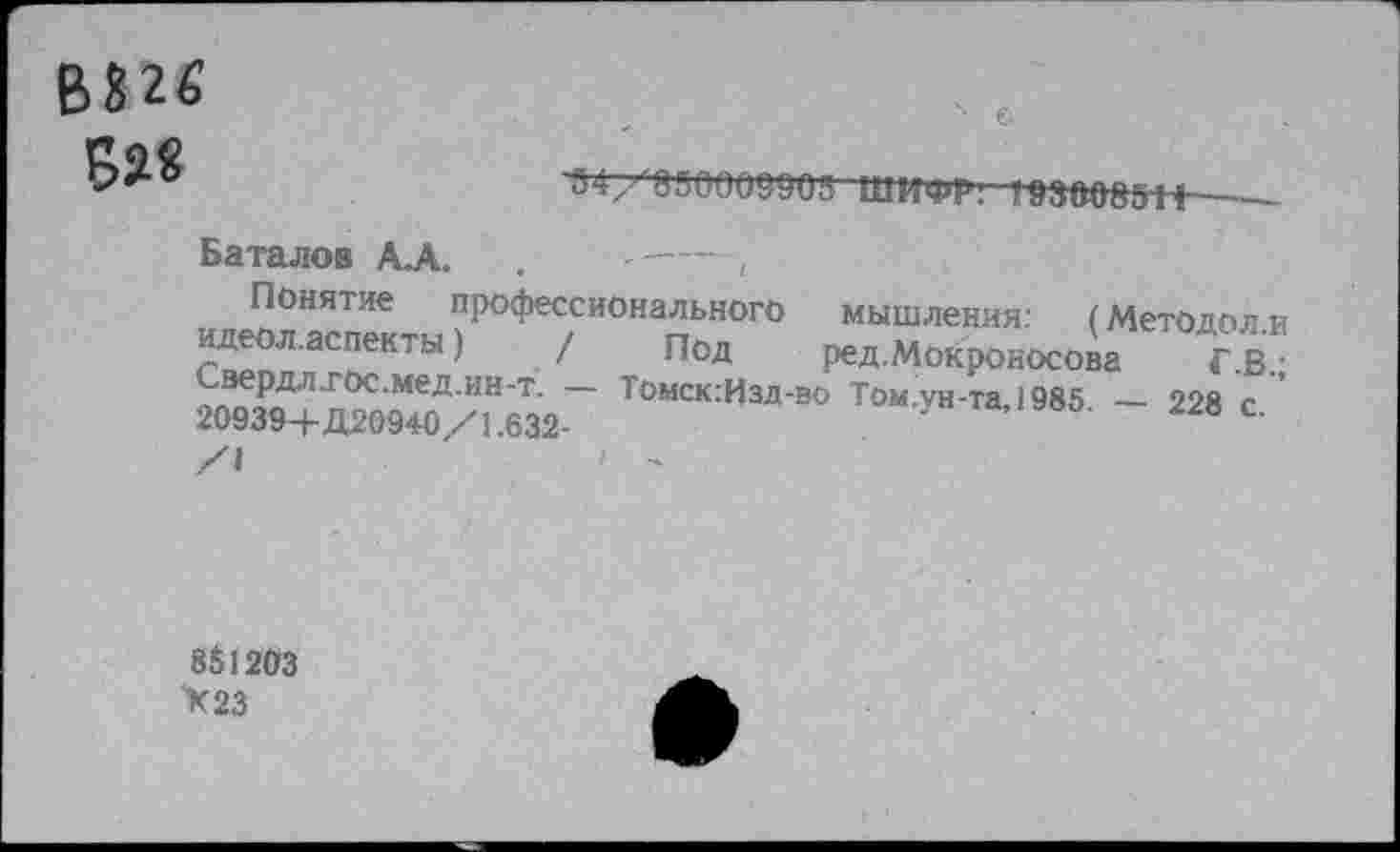 ﻿В826 В?«
154/850009905 ШИФР! 193008511
Баталов А.А. .	-----,
Понятие профессионального идеол.аспекты)	/ под
Свердл.гос.мед.ин-т. • 20939+Д20940/1.632-
мышления: (МетОдол.и ред.Мокроносова Г.В.;
— Томск:Изд-вО Том.ун-та,1985. — 228 с.
851203 >23